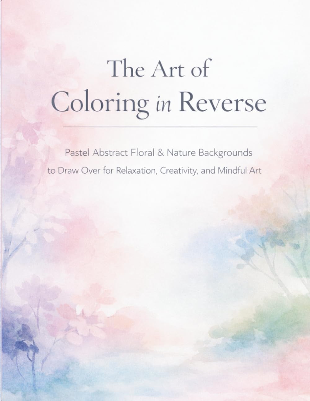 The Art of Coloring in Reverse: Pastel Abstract Floral & Nature Backgrounds to Draw for Relaxation, Creativity and Mindful Art