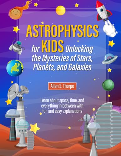 Astrophysics for Kids Unlocking the Mysteries of Stars, Planets and Galaxies: Learn about space, time and everything in between with fun and easy explanations