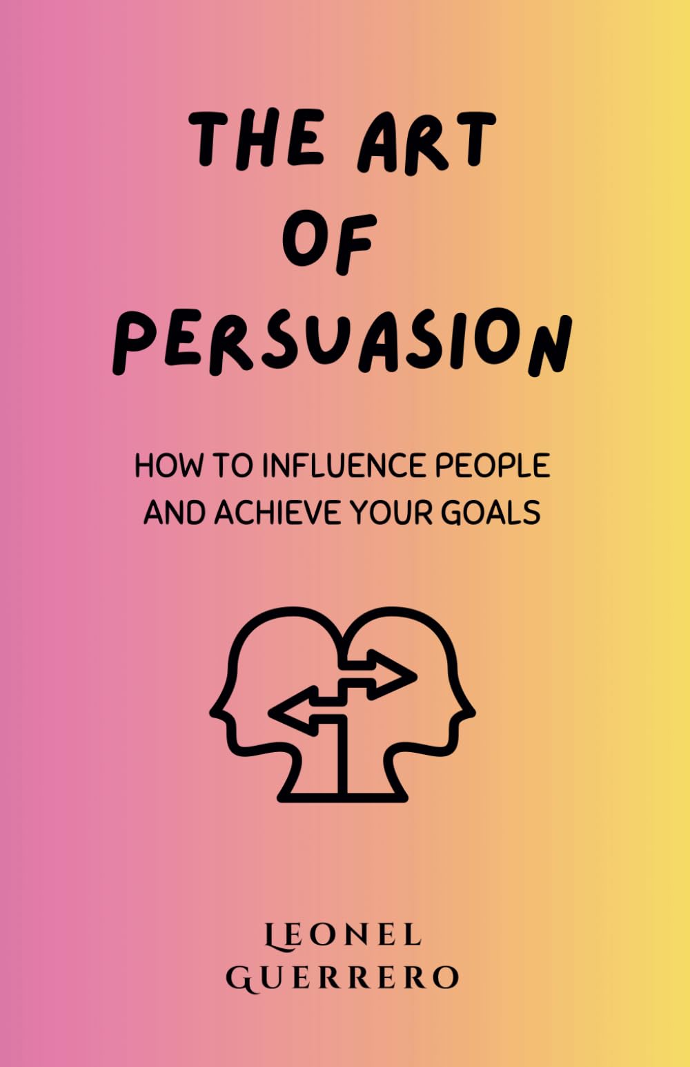 The Art of Persuasion: How to Influence People and Achieve Your Goals (Mastering the Arts of Influence)