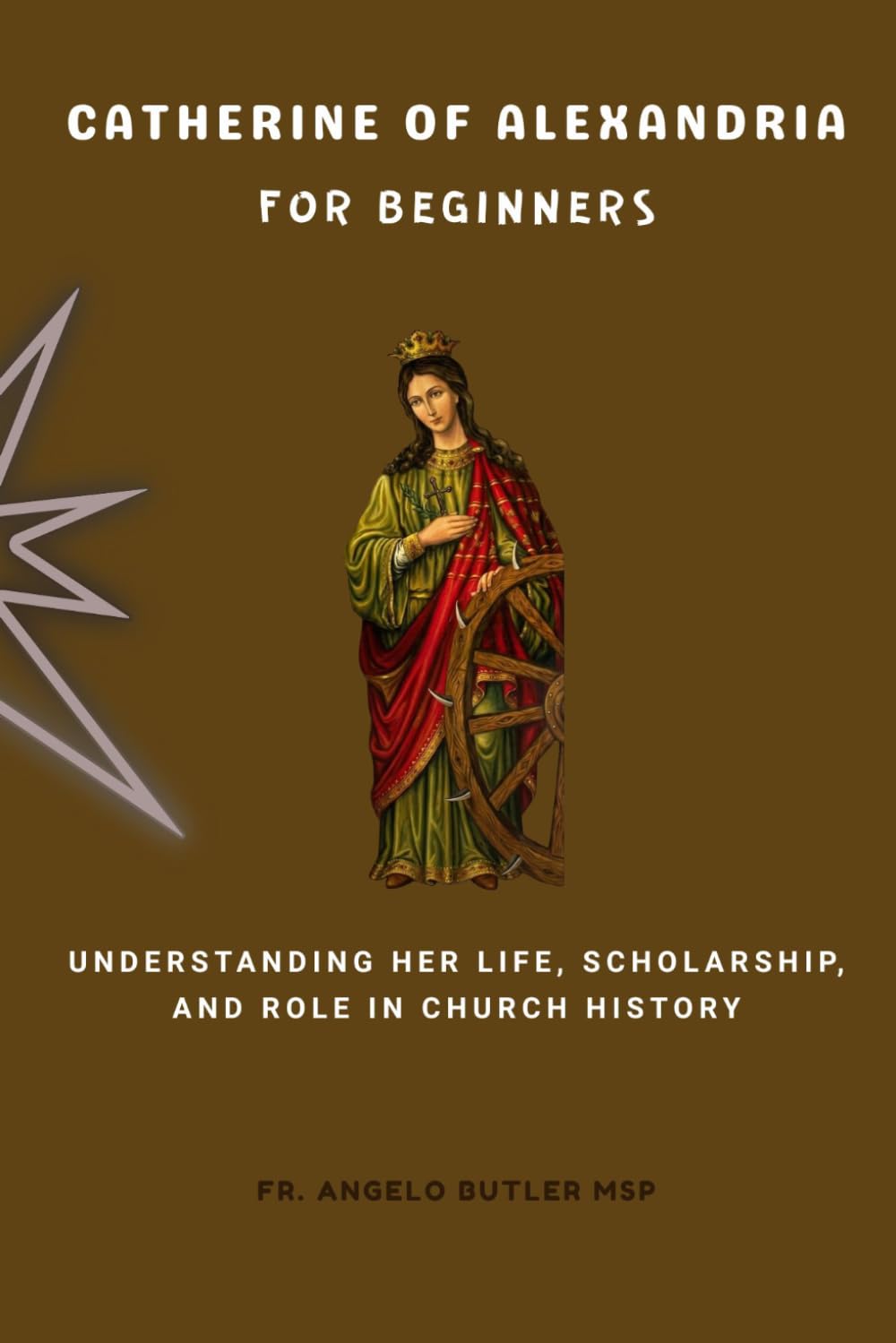Catherine of Alexandria for Beginners: Understanding Her Life, Scholarship, and Role in Church History (EARLY CHURCH HISTORY SERIES: When Christianity Was Young and Dangerous)