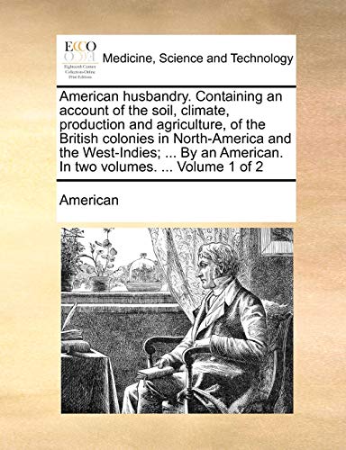 American husbandry. Containing an account of the soil, climate, production and agriculture, of the British colonies in North-America and the ... American. In two volumes. ... Volume 1 of 2