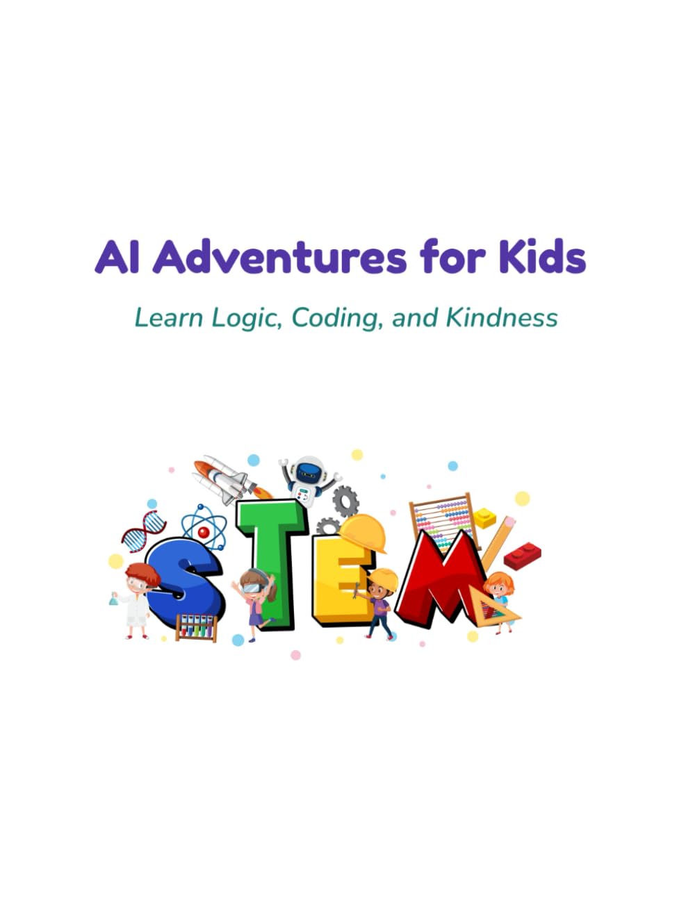 AI Adventures for Kids: Learn Logic, Coding, and Kindness through Fun STEM Activities: Learn Logic, Coding, and Kindness through Fun STEM Activities