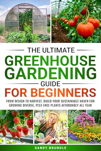 The Ultimate Greenhouse Gardening Guide for Beginners: From Design to Harvest, Build Your Sustainable Haven for Growing Diverse, Pest-Free Plants Affordably All Year