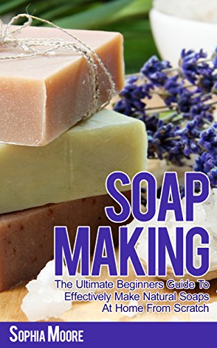 Soap Making: The Ultimate Beginners Guide to Effectively Make Natural Soaps At Home From Scratch (Simple DIY Soap Recipes, Aromatherapy, Soap Making Guide Book 1)
