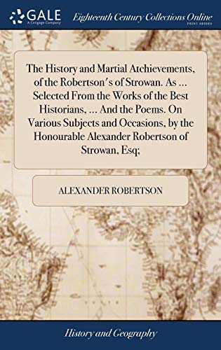 The History and Martial Atchievements, of the Robertson's of Strowan. As ... Selected From the Works of the Best Historians, ... And the Poems. On ... Alexander Robertson of Strowan, Esq;