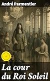  La cour du Roi Soleil: Édition enrichie. Avant le règne de Louis XIV, formation de la cour et son installation à Versailles, fêtes et divertissements, le cérémonial, la cour après Louis XIV