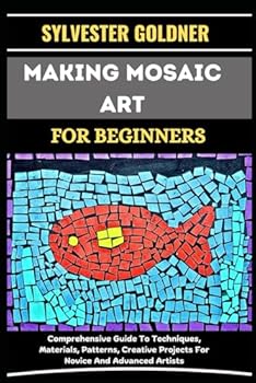 MAKING MOSAIC ART FOR BEGINNERS: Comprehensive Guide To Techniques, Materials, Patterns, Creative Projects For Novice And Advanced Artists