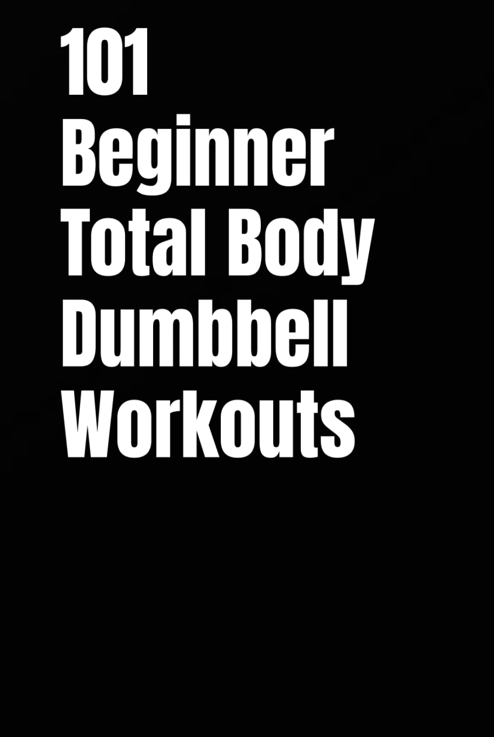 101 Beginner Total Body Dumbbell Workouts: Simple Routines to Build Strength, Burn Fat, and Transform Your Body (The 101 Workout Series)