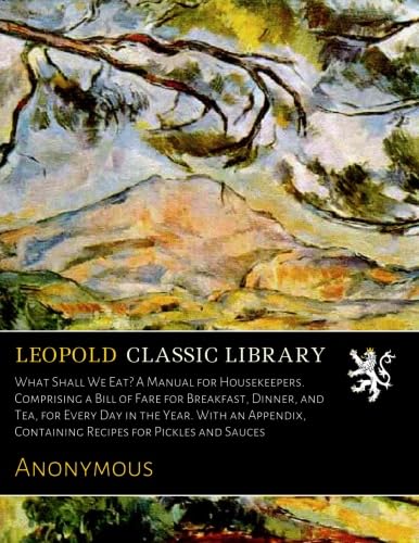 What Shall We Eat? A Manual for Housekeepers. Comprising a Bill of Fare for Breakfast, Dinner, and Tea, for Every Day in the Year. With an Appendix, Containing Recipes for Pickles and Sauces