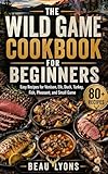 THE WILD GAME COOKBOOK FOR BEGINNERS: Easy Recipes For Venison, Elk, Duck, Turkey, Fish, Pheasant, And Small Game (BEAU LYONS KITCHEN 4)