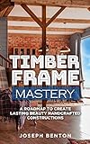 TIMBER FRAME MASTERY: A Roadmap to Create Lasting Beauty Hancrafted Constructions