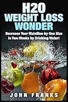 H2O Weight Loss Wonder: Decrease Your Waistline by One Size in Two Weeks by Drinking Water! 151194627X Book Cover