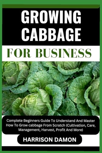 Growing Cabbage for Business: Complete Beginners Guide To Understand And Master How To Grow cabbage