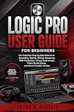 LOGIC PRO USER GUIDE FOR BEGINNERS: The Complete Step-by-Step Manual to Recording, Editing, Mixing, Mastering, MIDI Production, Virtual Instruments, Home Studio Setup, and Music Creation on Mac