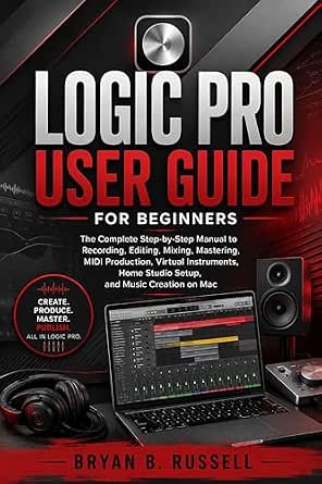 Logic Pro User Guide for Beginners: The Complete Step-by-Step Manual to Recording, Editing, Mixing, Mastering, MIDI Production, Virtual Instruments, Home Studio Setup, and Music Creation on Mac