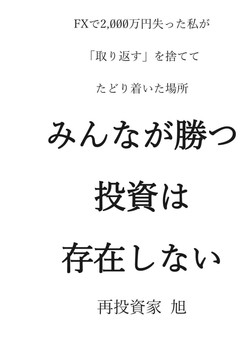 みんなが勝つ投資は、存在しない: ーFXで2,000万円失った私が、「取り返す」を捨てて、たどり着いた場所ー