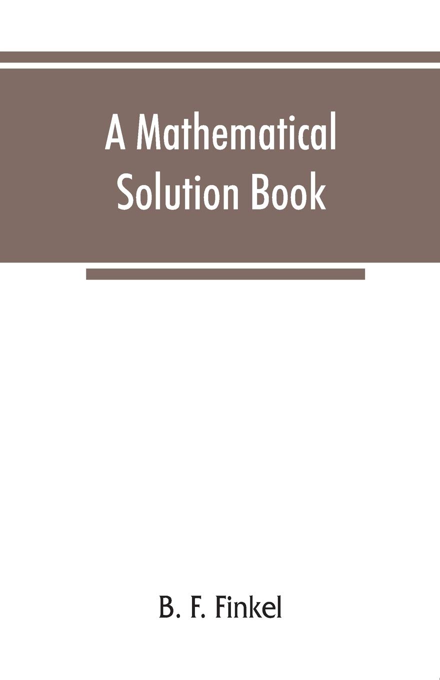 A mathematical solution book. Containing systematic solutions of many of the most difficult problems, taken from the leading authors on arithmetic and ... and calculus, many problems and solutions