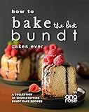 How to Bake the Best Bundt Cakes Ever: A Collection of Show-Stopping Bundt Cake Recipes