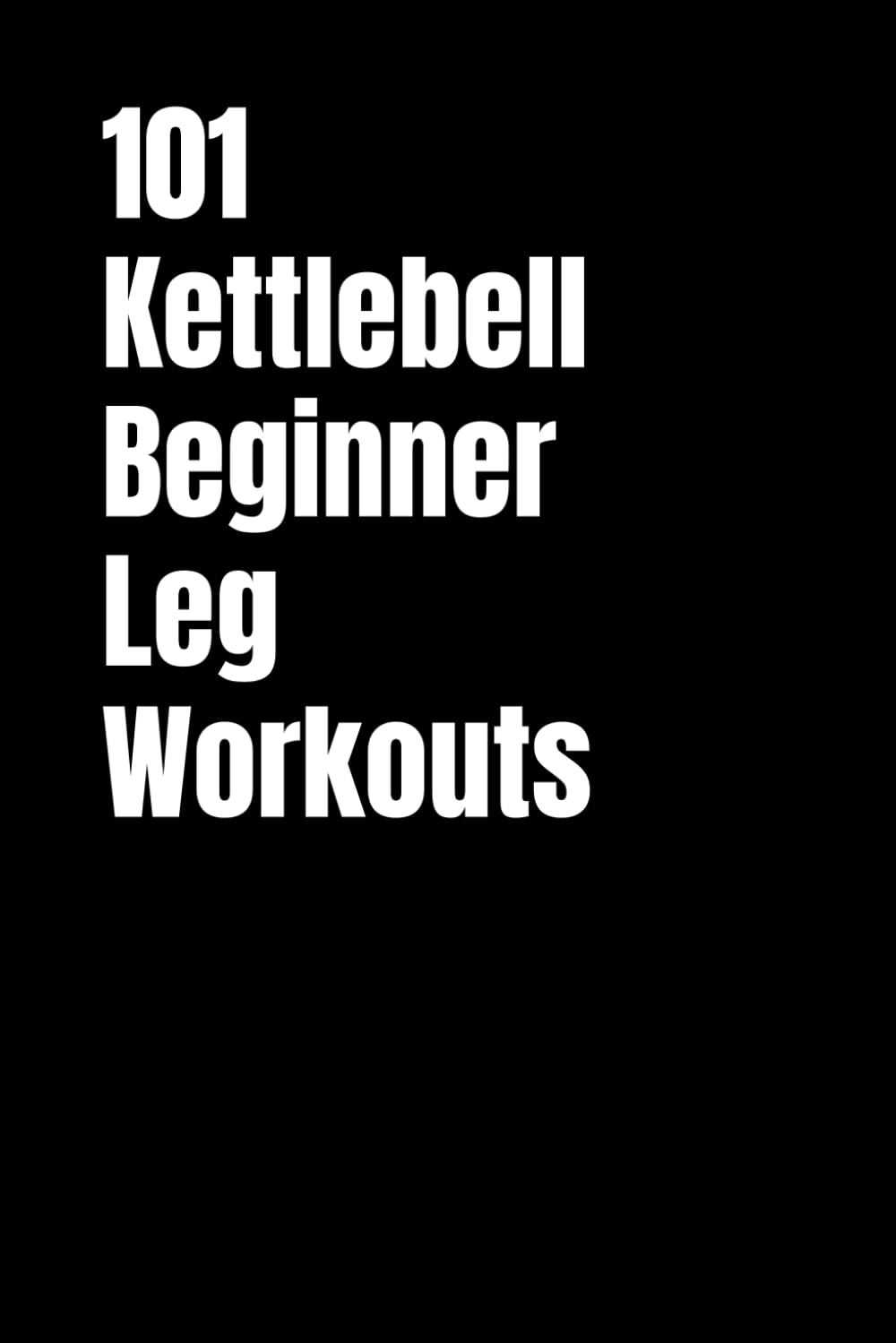 101 Kettlebell Beginner Leg Workouts: Transform Your Legs with Beginner Friendly Kettlebell Training (101 Beginner Workouts)