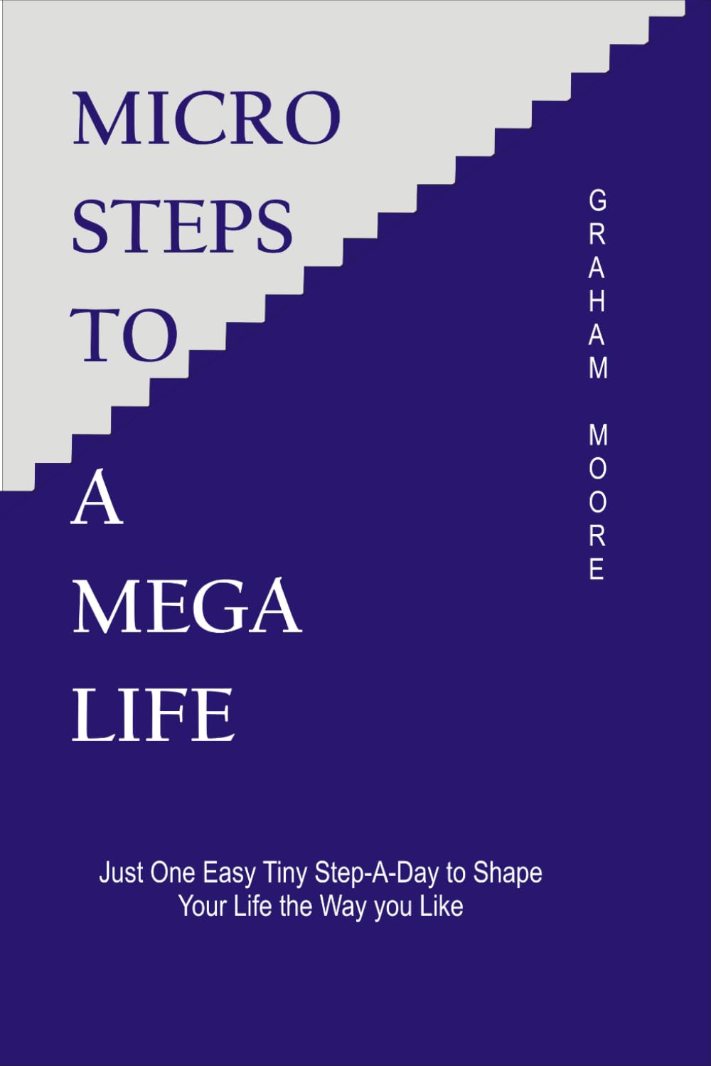 MICRO STEPS TO A MEGA LIFE: JUST ONE EASY TINY STEP-A-DAY TO SHAPE YOUR LIFE THE WAY YOU LIKE