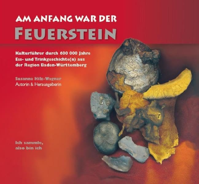 Am Anfang war der Feuerstein: Kulturführer durch 600 000 Jahre Ess- und Trinkgeschichte(n) aus der Region Baden-Württemberg /Ich sammle, also bin ich