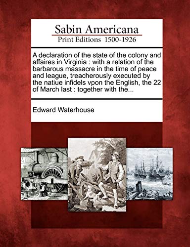 A Declaration of the State of the Colony and Affaires in Virginia: With a Relation of the Barbarous Massacre in the Time of Peace and League, ... the 22 of March Last: Together with The...