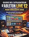 GUIDE DE L'UTILISATEUR D'ABLETON LIVE 12 POUR DÉBUTANTS 2026: Conseils pratiques de production pour les nouveaux artistes