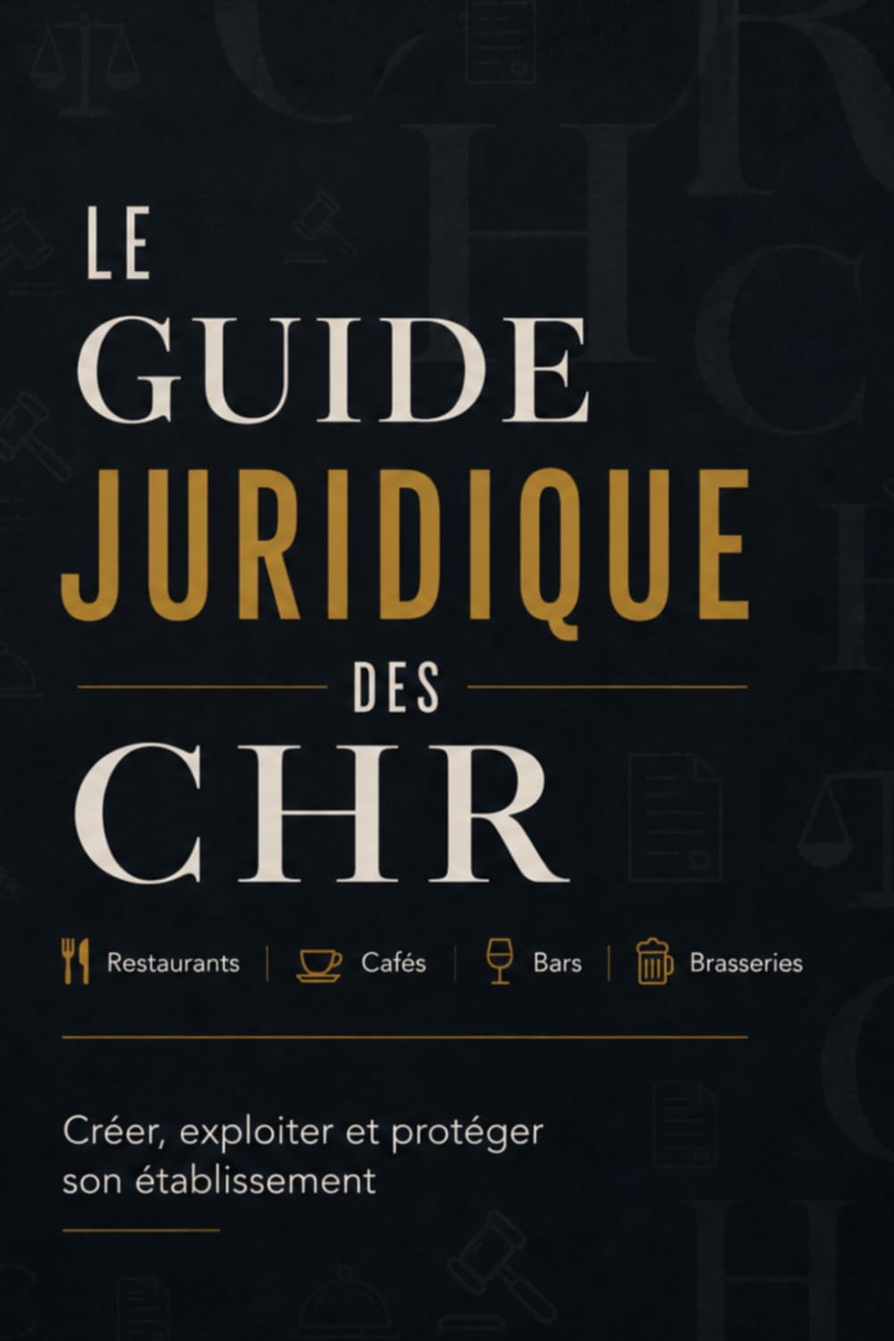 LE GUIDE JURIDIQUE DES CHR: Restaurants, cafés, bars, brasseries Créer, exploiter et protéger son établissement