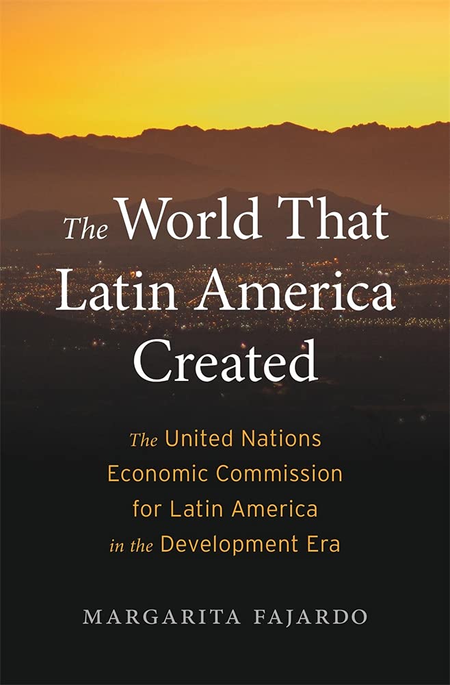 The World That Latin America Created: The United Nations Economic Commission for Latin America in the Development Era (Harvard Historical Studies)
