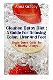 Cleanse Detox Diet : A Guide For Detoxing Colon, Liver And Feet: Simple Detox Guide For A Healthy Lifestyle by Anna Gracey (2012-11-30)