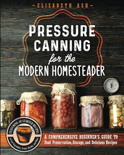 Pressure Canning for the Modern Homesteader: A Comprehensive Beginner’s Guide to Food Preservation, Storage, and Delicious Recipes