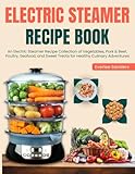 Electric Steamer Recipe Book: An Electric Steamer Recipe Collection of Vegetables, Pork & Beef, Poultry, Seafood, and Sweet Treats for Healthy...