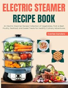 Electric Steamer Recipe Book: An Electric Steamer Recipe Collection of Vegetables, Pork & Beef, Poultry, Seafood, and Sweet Treats for Healthy Culinary Adventures