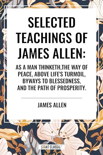 Selected Teachings of James Allen: As a Man Thinketh, the Way of Peace, Above Life's Turmoil, Byways to Blessedness, and the Path of Prosperity.