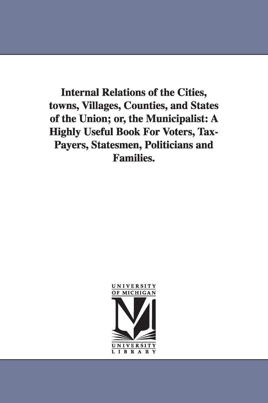 Internal relations of the cities, towns, villages, counties, and states of the Union; or, The municipalist: a highly useful book for voters, taxpayers, statesmen, politicians and families.