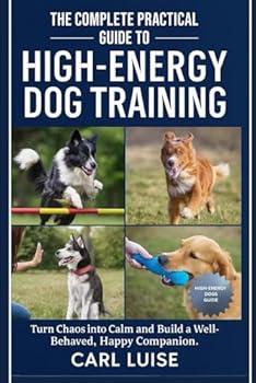 THE COMPLETE PRACTICAL GUIDE TO HIGH-ENERGY DOG TRAINING: Turn Chaos into Calm and Build a Well-Behaved, Happy Companion.