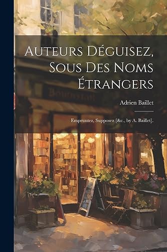 Auteurs Déguisez, Sous Des Noms Étrangers: Empruntez, Supposez [&c., by A. Baillet]. (French Edition)