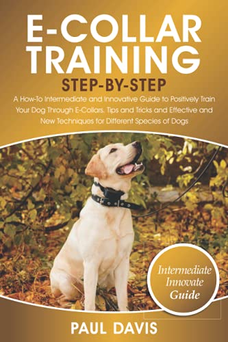 E-Collar Training Step-By-Step: A How-To Intermediate and Innovative Guide to Positively Train Your Dog Through E-Collars.Tips and Tricks and Effective and New Techniques for Different Species of Dog
