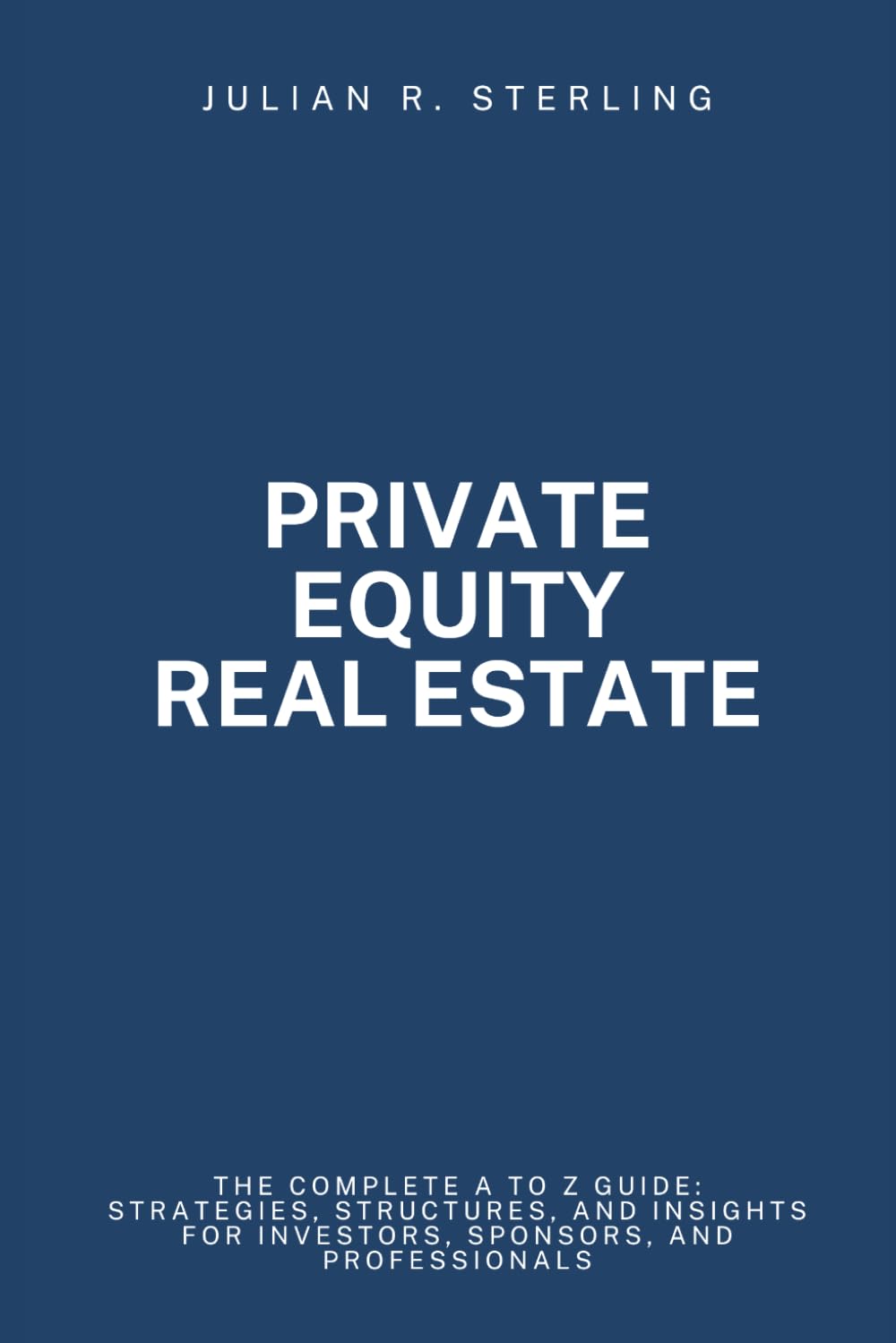 Private Equity Real Estate: The Complete A to Z Guide: Strategies, Structures, and Insights for Investors, Sponsors, and Professionals