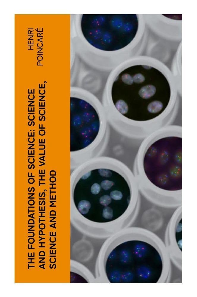 The Foundations of Science: Science and Hypothesis, The Value of Science, Science and Method: Essays on Scientific Knowledge, Method, and Discovery