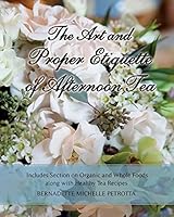 The Art and Proper Etiquette of Afternoon Tea: Includes Section on Organic and Whole Foods Along with Healthy Tea Recipes 1511675489 Book Cover