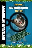 Train Your Australian Cattle Puppy Like a Pro: A Customizable Training Plan for Your Pet's Unique Personality, Age,Goals and Modern Techniques for a Healthy,Active and Well-Trained Australian Cattle