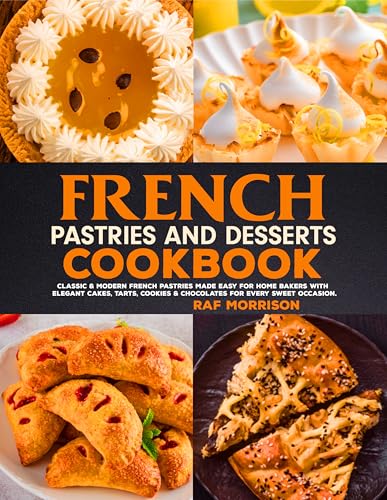 French Pastries And Desserts Cookbook: Classic & Modern French Pastries Made Easy for Home Bakers with Elegant Cakes, Tarts, Cookies & Chocolates for Every Sweet Occasion.