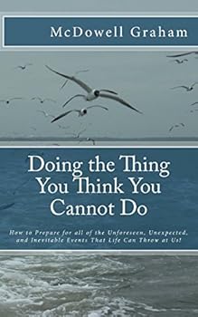 Doing the Thing You Think You Cannot Do: How to Prepare for all of the Unforeseen, Unexpected, and Inevitable Events That Life Can Throw at Us!