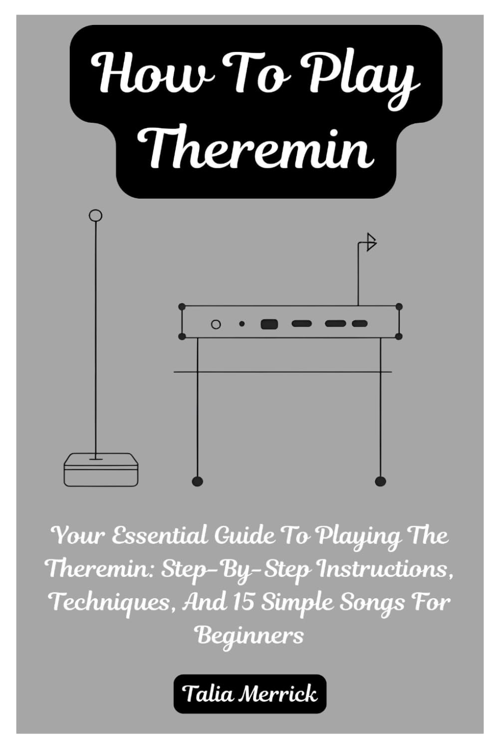 How To Play Theremin: Your Essential Guide To Playing The Theremin: Step-By-Step Instructions, Techniques, And 15 Simple Songs For Beginners