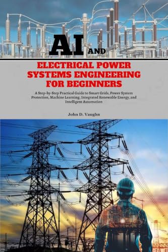 AI and Electrical Power Systems Engineering for Beginners: A Step-by-Step Practical Guide to Grids, Power System Protection, Machine Learning, Integrated Renewable Energy and Intelligent Automation