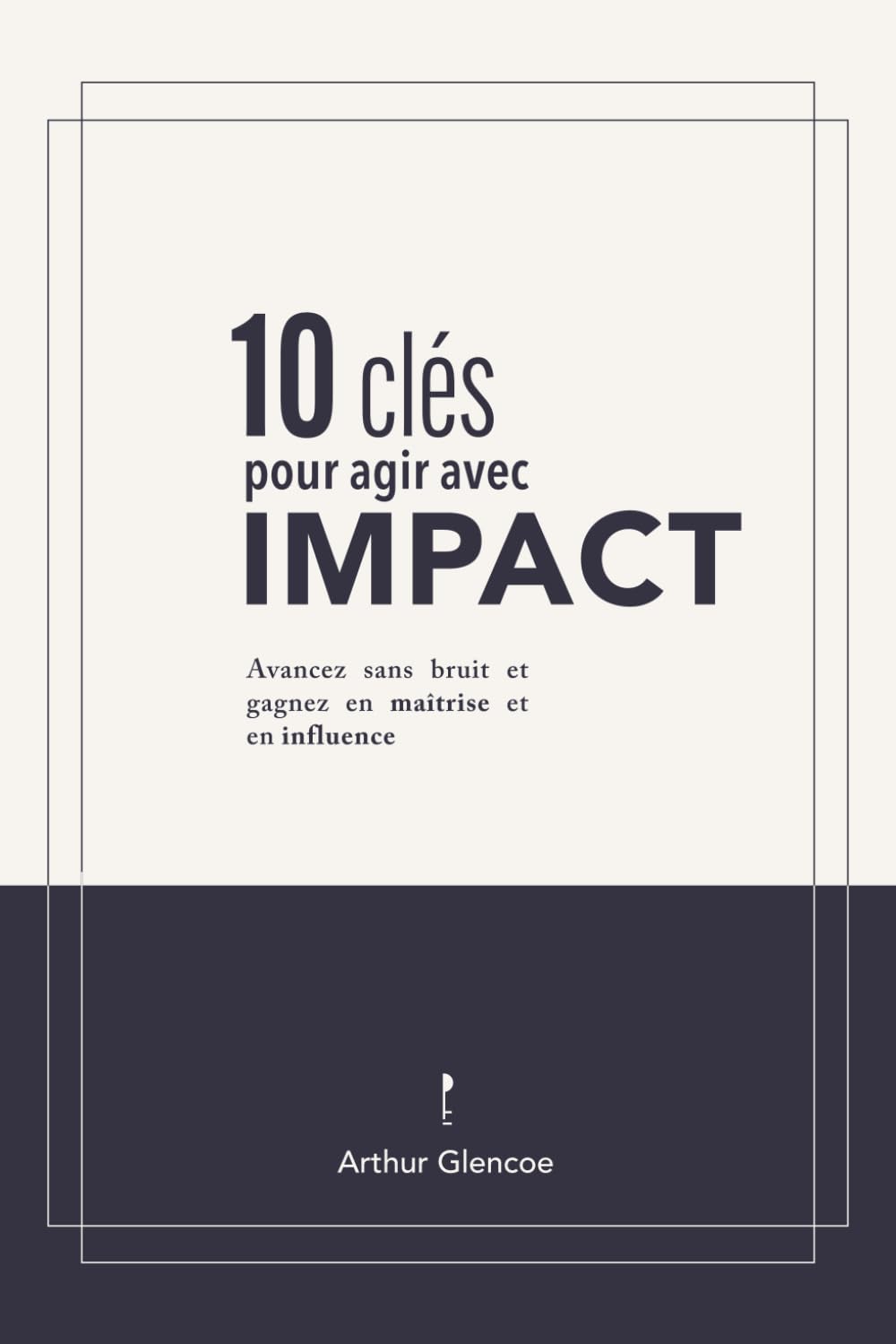 10 Clés pour agir avec impact: Avancez sans bruit et gagnez en maîtrise et en influence