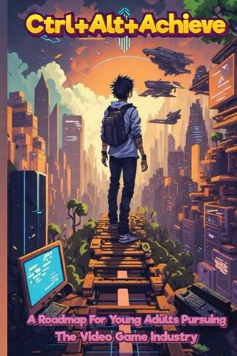 Ctrl+Alt+Achieve: A Roadmap for Young Adults Pursuing the Video Game Industry