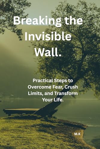 Breaking, the Invisible Wall.: Practical Steps to Overcome Fear, Crush Limits, and Transform Your Life.