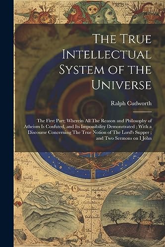 The True Intellectual System of the Universe: The First Part; Wherein all The Reason and Philosophy of Atheism is Confuted, and its Impossibility ... The Lord's Supper; and two Sermons on I John